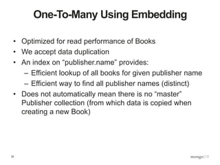 32
One-To-Many Using Embedding
• Optimized for read performance of Books
• We accept data duplication
• An index on “publisher.name” provides:
– Efficient lookup of all books for given publisher name
– Efficient way to find all publisher names (distinct)
• Does not automatically mean there is no “master”
Publisher collection (from which data is copied when
creating a new Book)
 