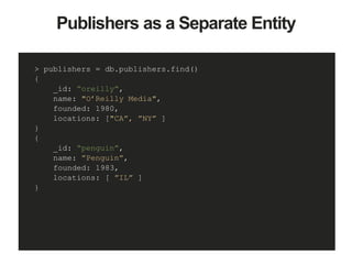 Publishers as a Separate Entity
> publishers = db.publishers.find()
{
_id: “oreilly”,
name: "O’Reilly Media",
founded: 1980,
locations: ["CA”, ”NY” ]
}
{
_id: “penguin”,
name: ”Penguin”,
founded: 1983,
locations: [ ”IL” ]
}
 