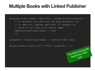Multiple Books with Linked Publisher
db.books.find({ pages: {$gt:100}} ).forEach(function(book) {
// Do whatever you need with the book document, but
// in addition, capture publisher ID uniquely by
// using it as a key in an object (Map)
tmpm[book.publisher.name] = true;
});
uniqueIDs = Object.keys(tmpm); // extract ONLY keys
db.publishers.find({"_id": {"$in": uniqueIDs } });
 