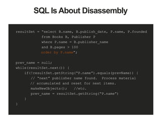 SQL Is About Disassembly
resultSet = “select B.name, B.publish_date, P.name, P.founded
from Books B, Publisher P
where P.name = B.publisher_name
and B.pages > 100
order by P.name”;
prev_name = null;
while(resultSet.next()) {
if(!resultSet.getString(“P.name”).equals(prevName)) {
// “next” publisher name found. Process material
// accumulated and reset for next items.
makeNewObjects(); //etc.
prev_name = resultSet.getString(“P.name”)
}
}
 