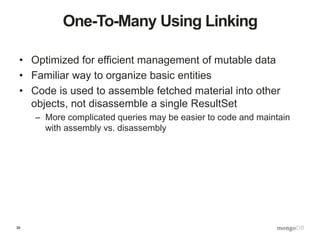 39
One-To-Many Using Linking
• Optimized for efficient management of mutable data
• Familiar way to organize basic entities
• Code is used to assemble fetched material into other
objects, not disassemble a single ResultSet
– More complicated queries may be easier to code and maintain
with assembly vs. disassembly
 