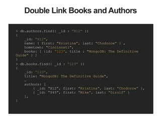 > db.authors.find({ _id : “X12” })
{
_id: ”X12",
name: { first: "Kristina”, last: “Chodorow” } ,
hometown: "Cincinnati",
books: [ {id: “123”, title : "MongoDB: The Definitive
Guide“ } ]
}
> db.books.find({ _id : “123” })
{
_id: “123”,
title: "MongoDB: The Definitive Guide",
…
authors: [
{ _id: “X12”, first: "Kristina”, last: “Chodorow” },
{ _id: “Y45”, first: ”Mike”, last: “Dirolf” }
],
}
Double Link Books and Authors
 
