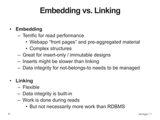 47
Embedding vs. Linking
• Embedding
– Terrific for read performance
• Webapp “front pages” and pre-aggregated material
• Complex structures
– Great for insert-only / immutable designs
– Inserts might be slower than linking
– Data integrity for not-belongs-to needs to be managed
• Linking
– Flexible
– Data integrity is built-in
– Work is done during reads
• But not necessarily more work than RDBMS
 