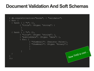 Document Validation And Soft Schemas
> db.createCollection("books", { "validator":
{ $or: [
{ $and: [ { "v": 1},
{ "title": {$type: “string”} }
]
},
{ $and: [ { "v": 2},
{ "title": {$type: “string”} },
{ "publishDate": {$type: “date”} },
{ $or: [
{ "thumbnail": {$exists: False}},
{ "thumbnail": {$type: “binary”}}
]
}
]
}
]
});
 