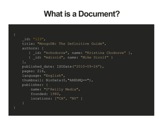 {
_id: “123”,
title: "MongoDB: The Definitive Guide",
authors: [
{ _id: "kchodorow", name: "Kristina Chodorow“ },
{ _id: "mdirold", name: “Mike Dirolf“ }
],
published_date: ISODate(”2010-09-24”),
pages: 216,
language: "English",
thumbnail: BinData(0,"AREhMQ=="),
publisher: {
name: "O’Reilly Media",
founded: 1980,
locations: ["CA”, ”NY” ]
}
}
What is a Document?
 