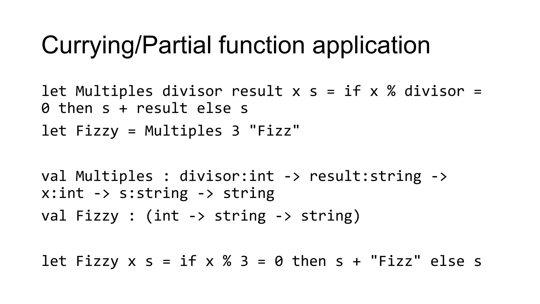 Currying/Partial function application
let Multiples divisor result x s = if x % divisor =
0 then s + result else s
let Fizzy = Multiples 3 "Fizz"
val Multiples : divisor:int -> result:string ->
x:int -> s:string -> string
val Fizzy : (int -> string -> string)
let Fizzy x s = if x % 3 = 0 then s + "Fizz" else s
 