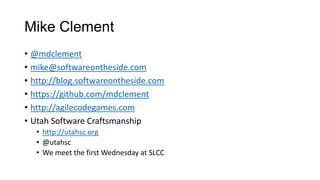 Mike Clement
• @mdclement
• mike@softwareontheside.com
• http://blog.softwareontheside.com
• https://github.com/mdclement
• http://agilecodegames.com
• Utah Software Craftsmanship
• http://utahsc.org
• @utahsc
• We meet the first Wednesday at SLCC
 
