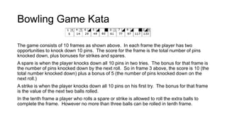 Bowling Game Kata
The game consists of 10 frames as shown above. In each frame the player has two
opportunities to knock down 10 pins. The score for the frame is the total number of pins
knocked down, plus bonuses for strikes and spares.
A spare is when the player knocks down all 10 pins in two tries. The bonus for that frame is
the number of pins knocked down by the next roll. So in frame 3 above, the score is 10 (the
total number knocked down) plus a bonus of 5 (the number of pins knocked down on the
next roll.)
A strike is when the player knocks down all 10 pins on his first try. The bonus for that frame
is the value of the next two balls rolled.
In the tenth frame a player who rolls a spare or strike is allowed to roll the extra balls to
complete the frame. However no more than three balls can be rolled in tenth frame.
 