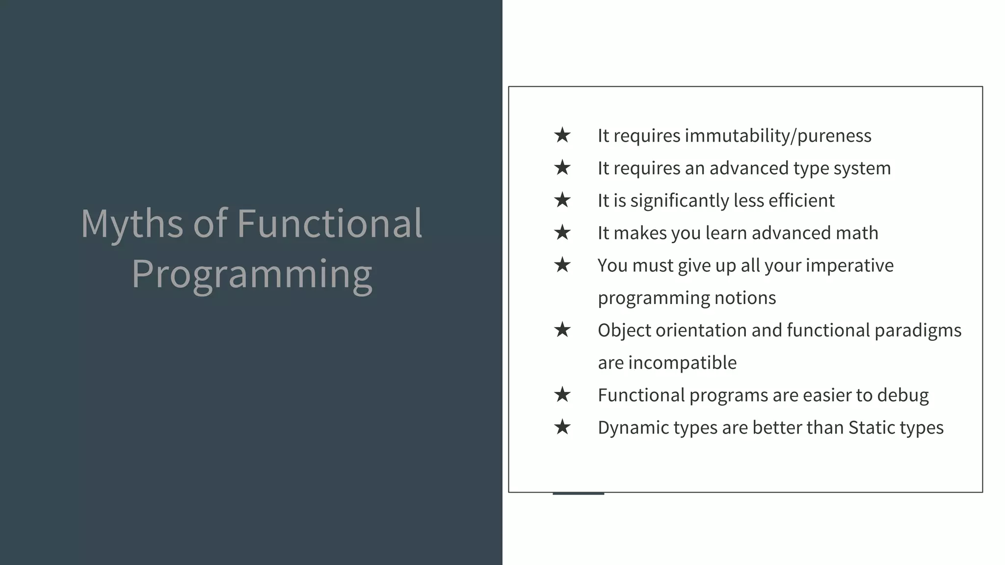 Myths of Functional
Programming
★ It requires immutability/pureness
★ It requires an advanced type system
★ It is significantly less efficient
★ It makes you learn advanced math
★ You must give up all your imperative
programming notions
★ Object orientation and functional paradigms
are incompatible
★ Functional programs are easier to debug
★ Dynamic types are better than Static types
 