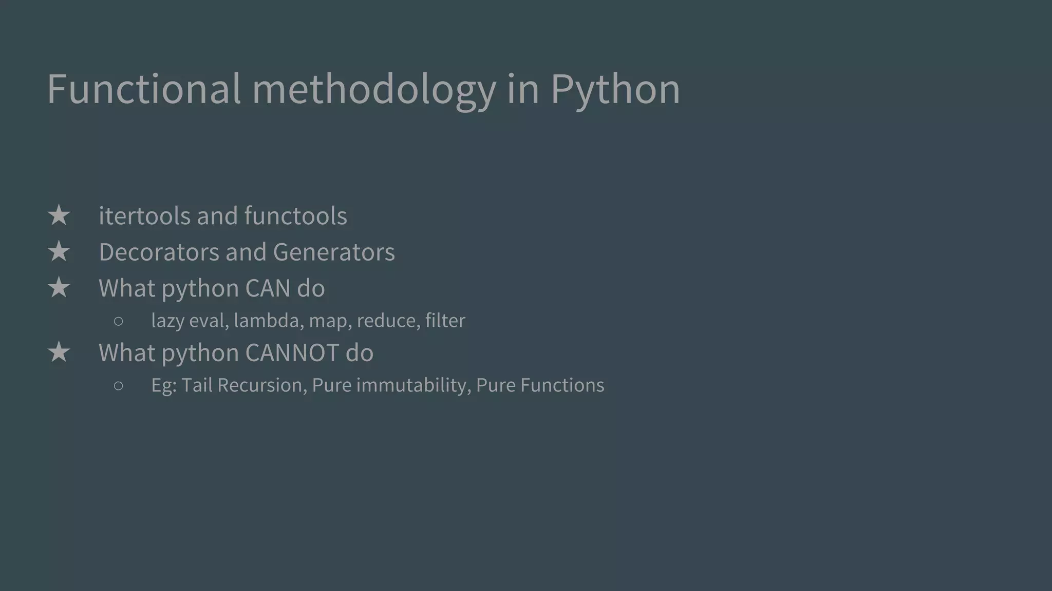 Functional methodology in Python
★ itertools and functools
★ Decorators and Generators
★ What python CAN do
○ lazy eval, lambda, map, reduce, filter
★ What python CANNOT do (pragmatically)
○ Eg: Tail Recursion, Pure immutability, Pure Functions
 