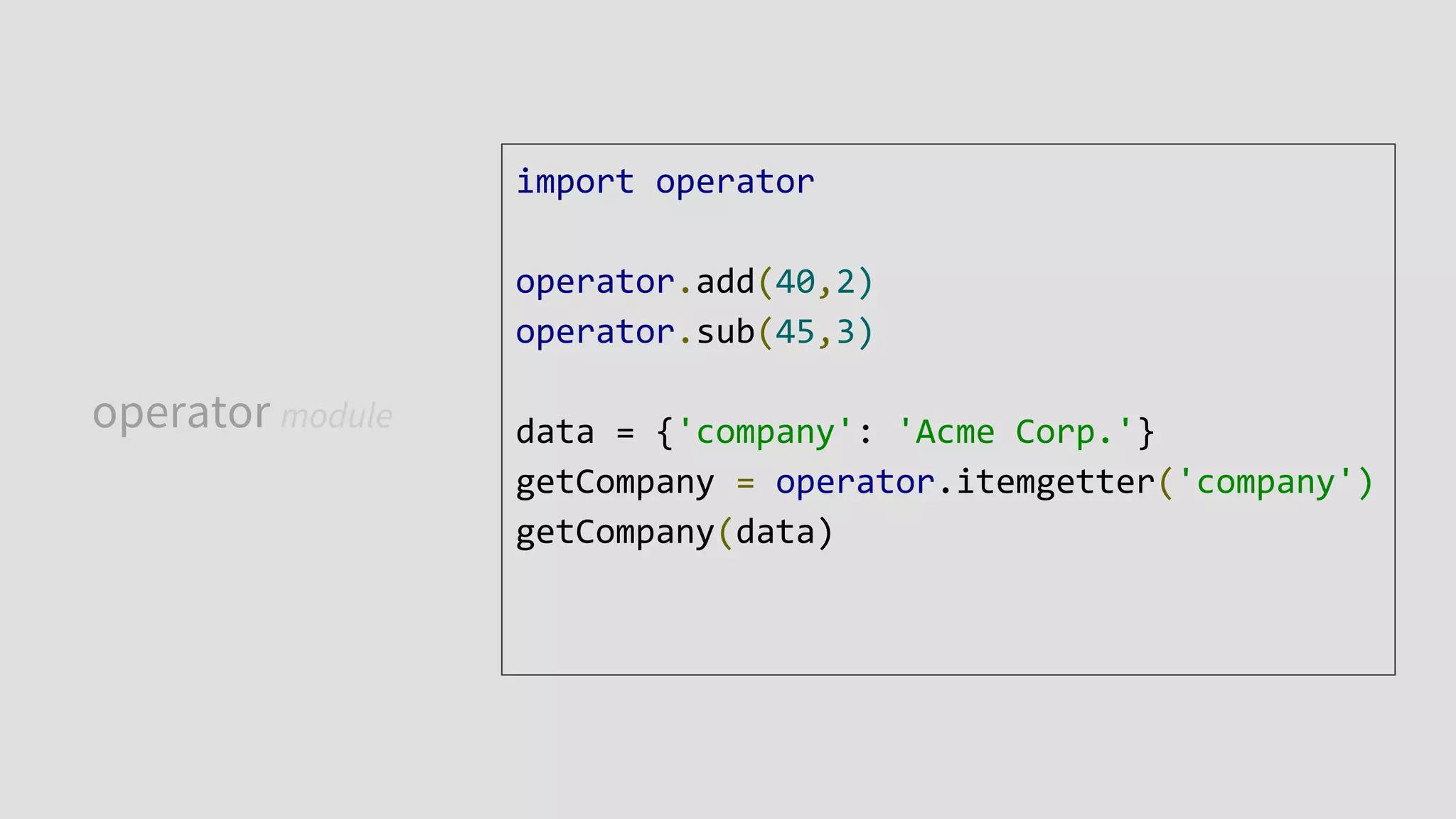 operator module
import operator
operator.add(40,2)
operator.sub(45,3)
data = {'company': 'Acme Corp.'}
getCompany = operator.itemgetter('company')
getCompany(data)
 
