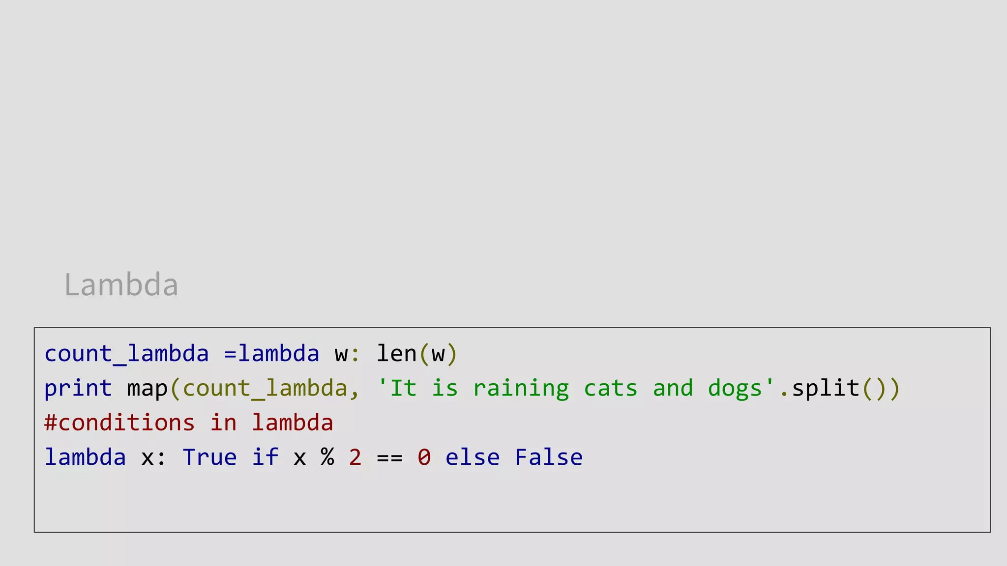 Lambda
count_lambda =lambda w: len(w)
print map(count_lambda, 'It is raining cats and dogs'.split())
#conditions in lambda
lambda x: True if x % 2 == 0 else False
 
