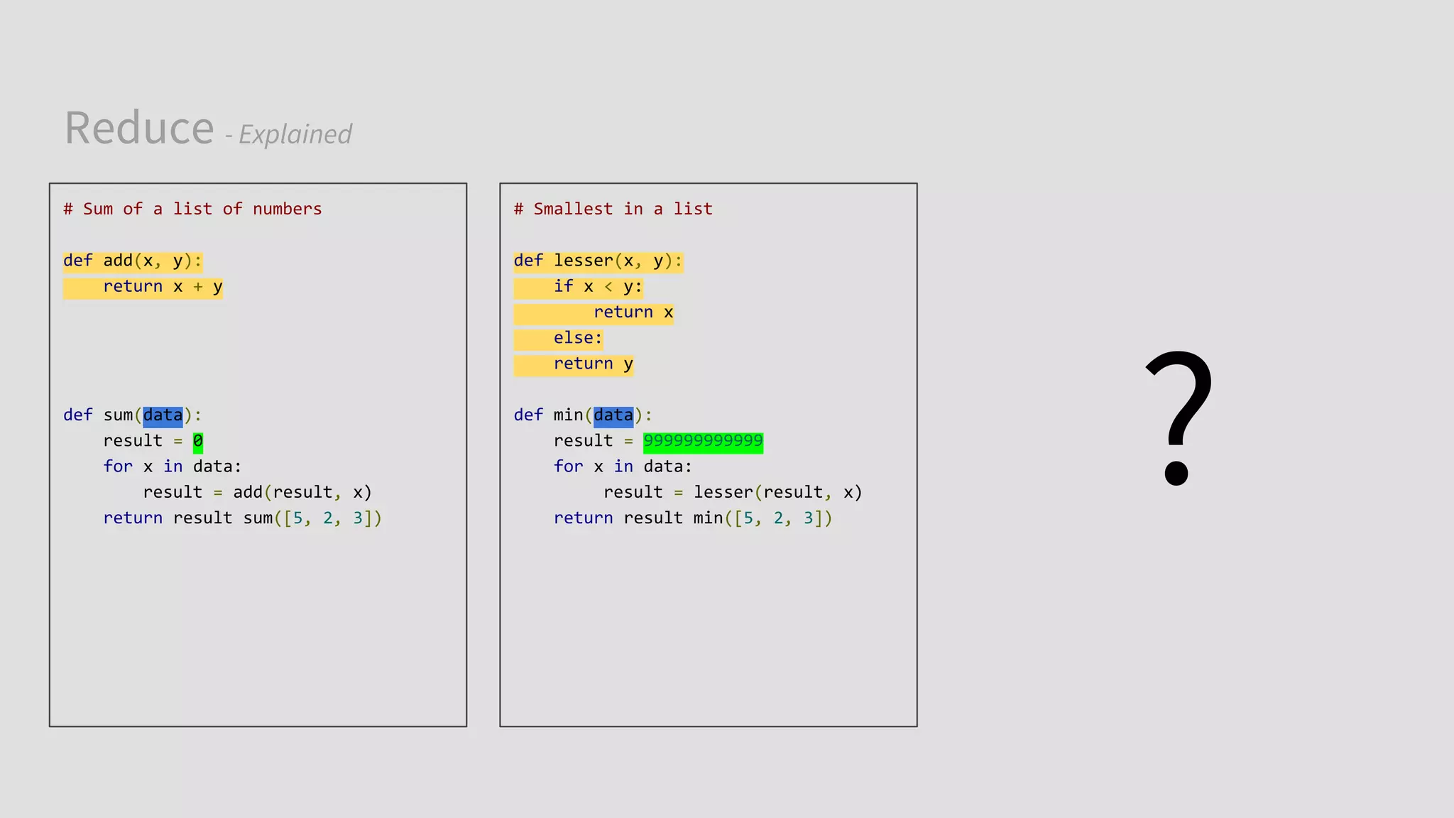 Reduce - Explained
# Sum of a list of numbers
def add(x, y):
return x + y
def sum(data):
result = 0
for x in data:
result = add(result, x)
return result sum([5, 2, 3])
# Smallest in a list
def lesser(x, y):
if x < y:
return x
else:
return y
def min(data):
result = 999999999999
for x in data:
result = lesser(result, x)
return result min([5, 2, 3])
?
 