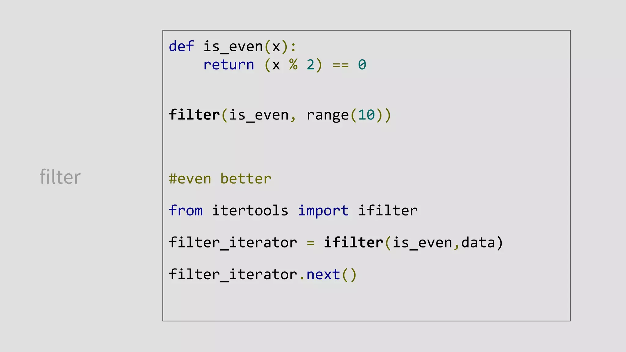 filter
def is_even(x):
return (x % 2) == 0
filter(is_even, range(10))
#even better
from itertools import ifilter
filter_iterator = ifilter(is_even,data)
filter_iterator.next()
 