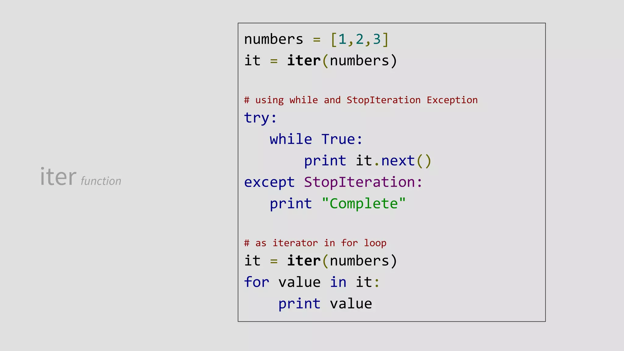 iter function
numbers = [1,2,3]
it = iter(numbers)
# using while and StopIteration Exception
try:
while True:
print it.next()
except StopIteration:
print "Complete"
# as iterator in for loop
it = iter(numbers)
for value in it:
print value
 