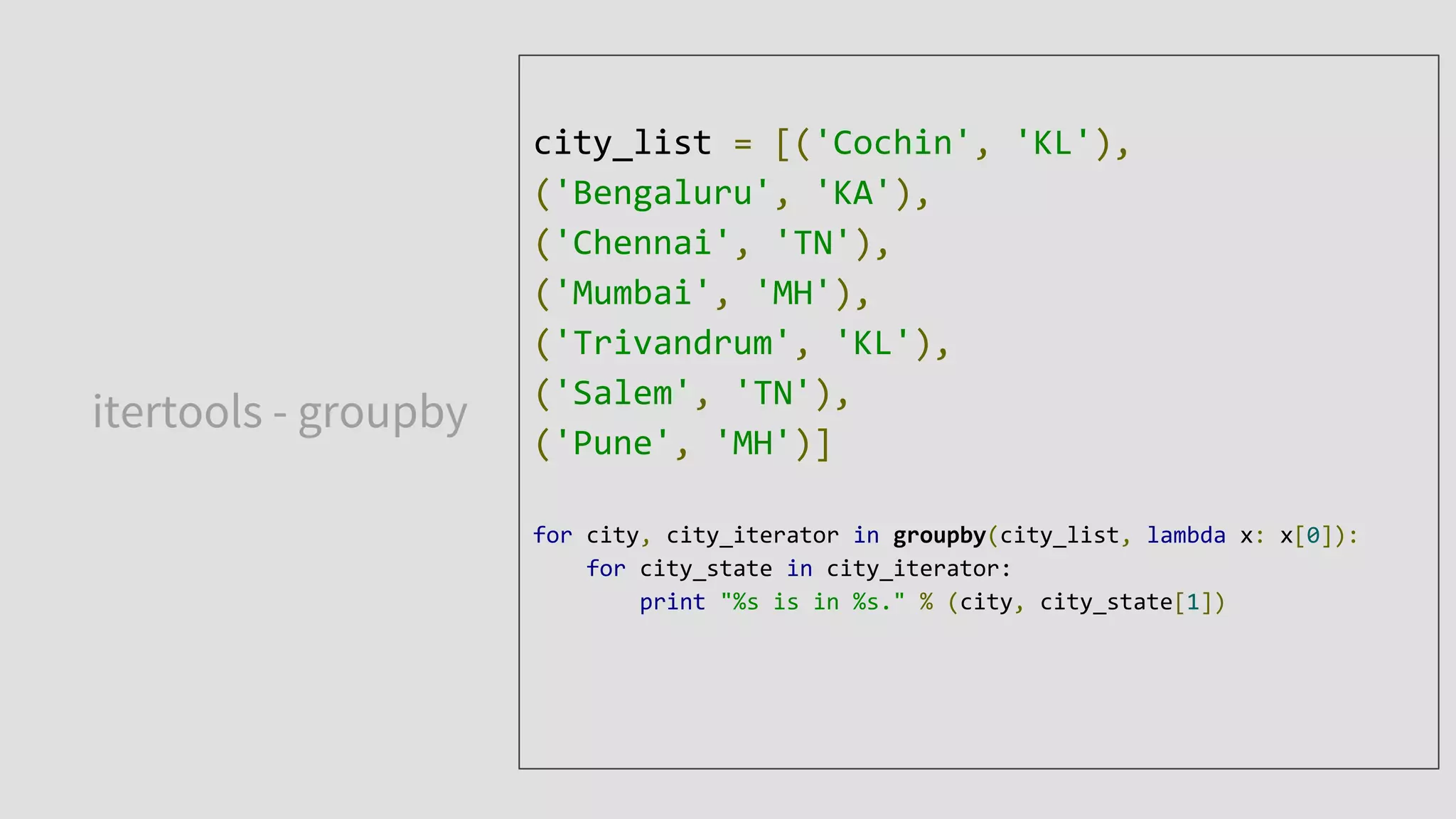 itertools - groupby
city_list = [('Cochin', 'KL'),
('Bengaluru', 'KA'),
('Chennai', 'TN'),
('Mumbai', 'MH'),
('Trivandrum', 'KL'),
('Salem', 'TN'),
('Pune', 'MH')]
for city, city_iterator in groupby(city_list, lambda x: x[0]):
for city_state in city_iterator:
print "%s is in %s." % (city, city_state[1])
 