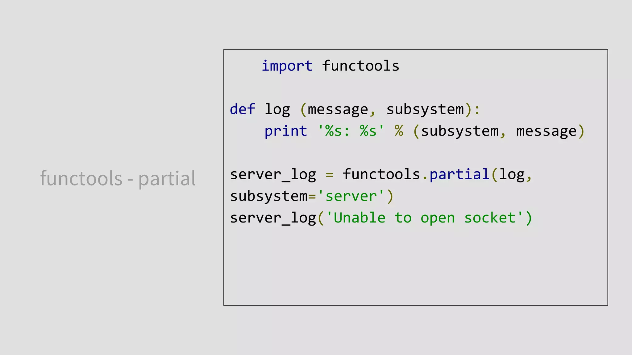 functools - partial
import functools
def log (message, subsystem):
print '%s: %s' % (subsystem, message)
server_log = functools.partial(log,
subsystem='server')
server_log('Unable to open socket')
 