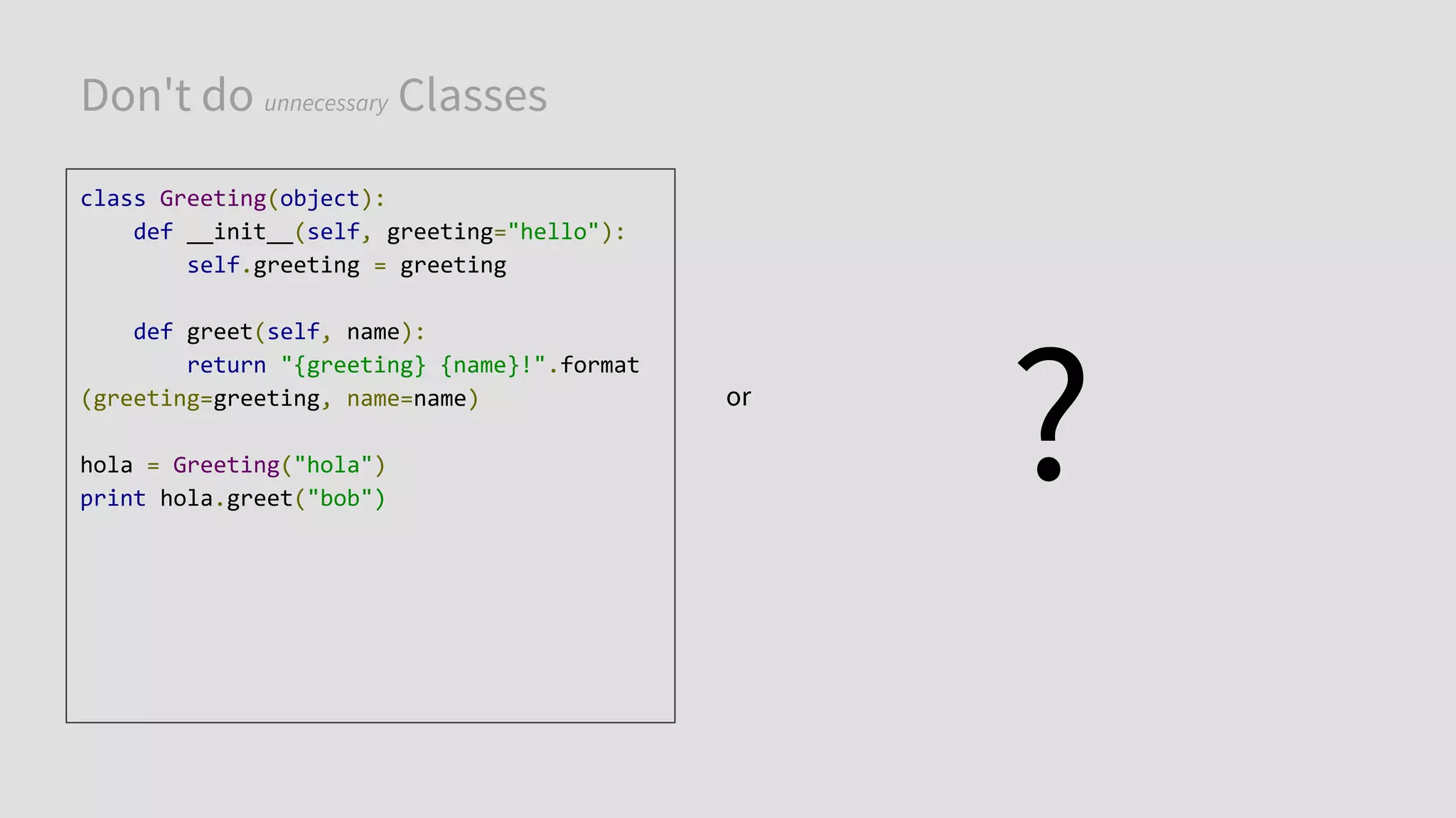 Don't do unnecessary Classes
class Greeting(object):
def __init__(self, greeting="hello"):
self.greeting = greeting
def greet(self, name):
return "{greeting} {name}!".format
(greeting=greeting, name=name)
hola = Greeting("hola")
print hola.greet("bob")
or
?
 