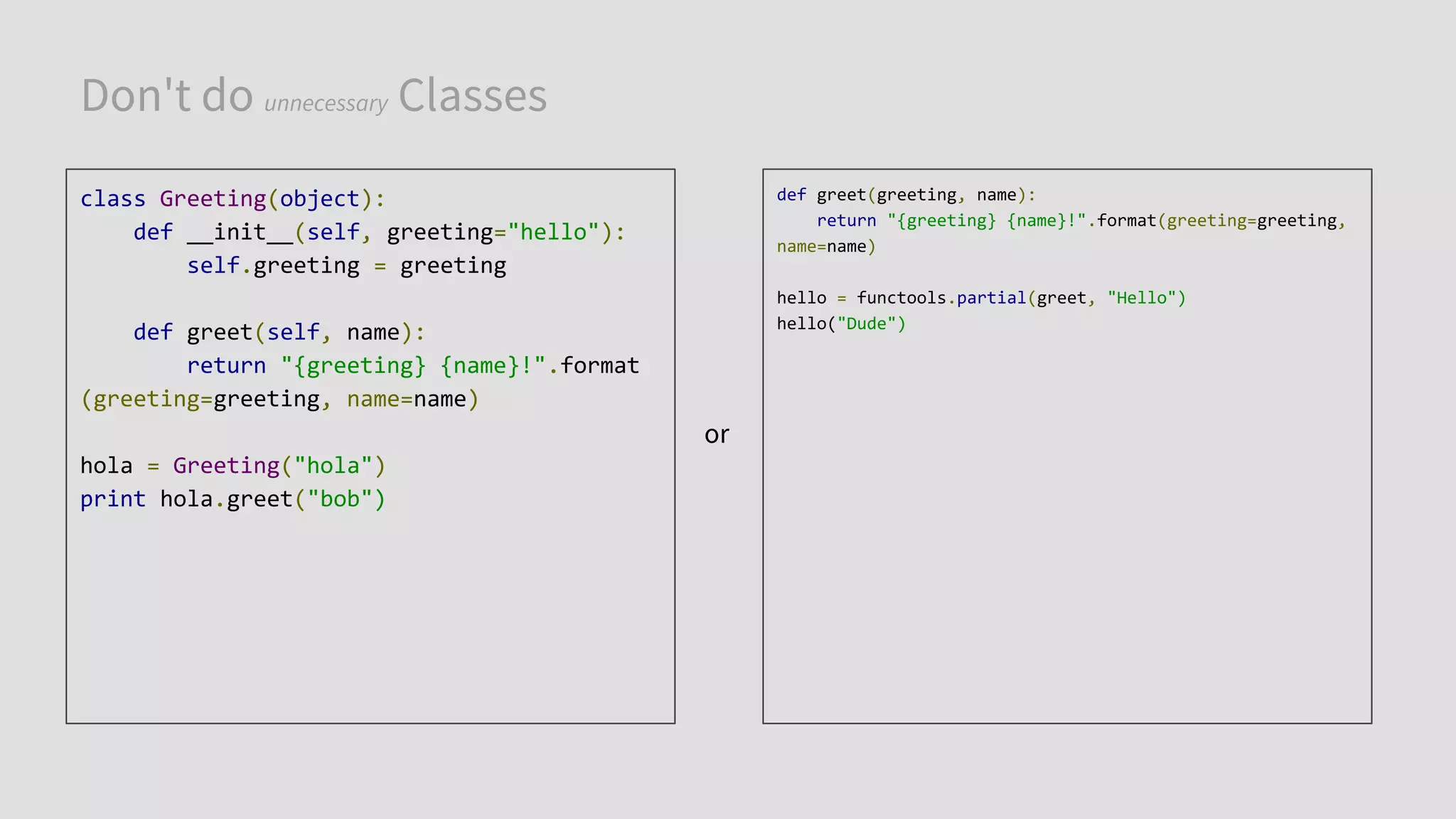 Don't do unnecessary Classes
class Greeting(object):
def __init__(self, greeting="hello"):
self.greeting = greeting
def greet(self, name):
return "{greeting} {name}!".format
(greeting=greeting, name=name)
hola = Greeting("hola")
print hola.greet("bob")
def greet(greeting, name):
return "{greeting} {name}!".format(greeting=greeting,
name=name)
hello = functools.partial(greet, "Hello")
hello("Dude")
or
 