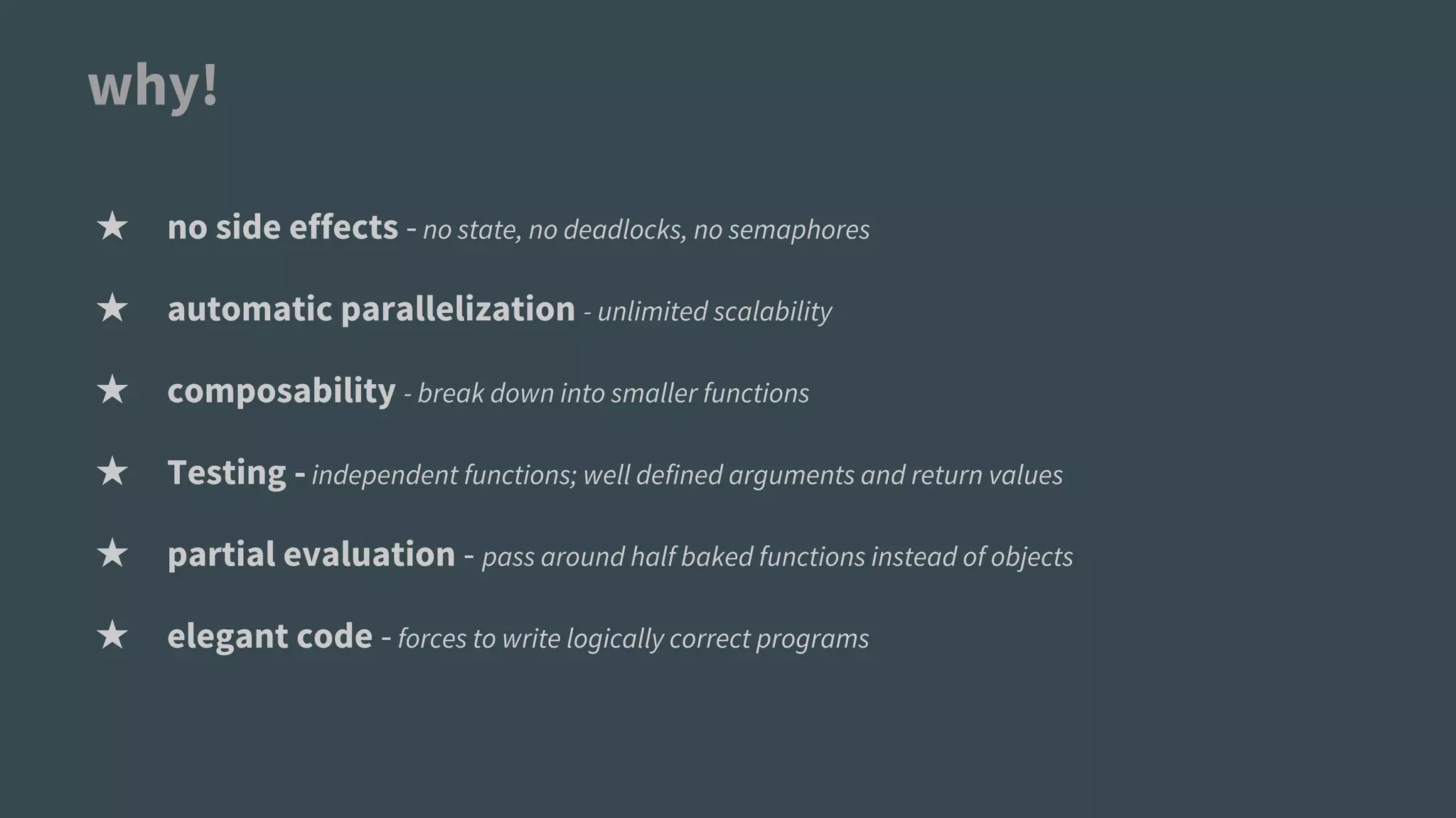 why!
★ no side effects -no state, no deadlocks, no semaphores
★ automatic parallelization - unlimited scalability
★ composability - break down into smaller functions
★ Testing -independent functions; well defined arguments and return values
★ partial evaluation - pass around half baked functions instead of objects
★ elegant code -forces to write logically correct programs
 