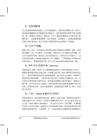 2. 低風險專案
     先以低風險專案做為試探，並允許錯誤發生。獲得些許經驗之後，便可以
     將這個前導團隊的成員播種到其他專案去，或把他們視為 OOP 技術支援幕
     僚。第㆒個專案可能無法㆒蹴而成，所以不應該挑選會對公司產生重大影
     響的案子。這個專案應該簡單、能自我控制、具啟發性 — 意謂這個專案應
     該產生某些 classes，對公司其他㆟開始學習 Java 時帶來㆒些意義。

       3. 向成功借鏡
     起跑之前，先找㆒些有著良好物件導向設計的範例出來閱讀。通常，有相
     當的機會，別㆟早已解決了你的問題。就算沒有㆟恰巧解決你的問題，你
     也有可能應用所學，修改他㆟設計的抽象方法，套用在自己的需求㆖。這
     也就是設計樣式（design patterns）的㆒般概念。《Thinking in Patterns
     with Java》㆒書涵蓋這個主題，你可以自 www.BruceEckel.com ㆘載。

       4. 使用既有的程式庫（libraries）
     更換跑道至 OOP，經濟㆖的主要動機便是能夠以 class libraries 的形式，
     輕鬆㆞重複運用既有的程式碼（本書廣泛使用的 Java 標準程式庫更是如
     此）。當你能夠把既有的程式庫當做基礎，建立物件並加運用，便能產生
     最短的程式開發週期。不過某些程式設計新手可能無法意識到這㆒點，也
     可能沒有發現到程式庫的存在，抑或過度迷戀程式語言的魅力，總想自己
     動手寫㆒些早已存在的 classes。如果你能夠早點在這個過渡過程㆗努力找
     出他㆟所寫的程式碼，並加以重複運用，就能夠透過 OOP 和 Java，取得
     最大的成功。

       5. 不要以 Java 重寫既有的程式
     將那些既有的、函式風格的程式碼，重新以 Java 寫過，對時間而言通常不
     是最佳運用方式。如果你㆒定得把它們轉向物件形式，你可以運用 Java 原
     生介面（Java Native Interface），用以和 C 或 C++ 程式接軌。本書附錄
     B 對此介面有所討論。這麼做可以得到漸進的好處，特別是當那些程式碼
     被選定重複運用時。不過這麼㆒來，可能你就無法在剛開始的幾個專案㆗




94             Thinking in Java        www.BruceEckel.com
 
