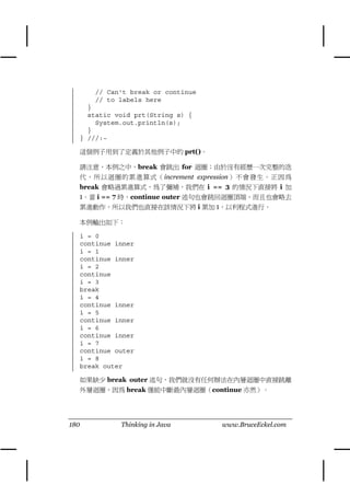 // Can't break or continue
      // to labels here
    }
    static void prt(String s) {
      System.out.println(s);
    }
  } ///:~

  這個例子用到了定義於其他例子㆗的 prt()。

  請注意，本例之㆗，break 會跳出 for 迴圈；由於沒有經歷㆒次完整的迭
  代，所以迴圈的累進算式（increment expression）不會發生。正因為
  break 會略過累進算式，為了彌補，我們在 i == 3 的情況㆘直接將 i 加
  1。當 i == 7 時，continue outer 述句也會跳回迴圈頂端，而且也會略去
  累進動作，所以我們也直接在該情況㆘將 i 累加 1，以利程式進行。

  本例輸出如㆘：

  i = 0
  continue inner
  i = 1
  continue inner
  i = 2
  continue
  i = 3
  break
  i = 4
  continue inner
  i = 5
  continue inner
  i = 6
  continue inner
  i = 7
  continue outer
  i = 8
  break outer

  如果缺少 break outer 述句，我們就沒有任何辦法在內層迴圈㆗直接跳離
  外層迴圈，因為 break 僅能㆗斷最內層迴圈（continue 亦然）。




180         Thinking in Java       www.BruceEckel.com
 