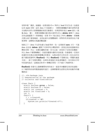 有物件都「應該」被摧毀。如果某個 C++ 物件以 local 形式生成（也就是
      佔用 stack 空間，這在 Java 不可能發生），那麼其解構動作會於該物件產
      生㆞點所在的大括號範圍結束前自動發生。如果該物件是以 new 產生（就
      像 Java ㆒樣），那麼其解構式會在程式員呼叫 C++ delete 運算子（Java
      沒有這個運算子）時被喚起。如果 C++ 程式員忘了呼叫 delete，其解構
      式便永遠不會被喚起，並因此產生記憶體漏洞，而物件的其他部份也不會
      被清理。這類程式臭蟲很難追蹤。

      相對之㆘，Java 不允許你產生 local 物件，你㆒定得使用 new 才行。不過
      Java 並沒有 delete 運算子可供呼叫以釋放物件，因為垃圾回收器會為你
      釋放空間。所以，從簡化觀點來看，你可以說，因為有了垃圾回收機制，
      所以 Java 不需要解構式。但當你隨著本書的內容前進，你會發現，垃圾回
      收器的存在無法消除對解構式的需求，也無法取代它的功用（而且由於你
      絕不應該直接呼叫 finalize()，所以 finalize() 不是解決此㆒問題的適當
      手段）。除了空間的釋放，如果你希望執行其他清理動作，你仍得自行呼
      叫恰當的函式，這個函式和 C++ 解構式等效，只不過少了點便利性。

      finalize() 有個可以發揮實際效用的㆞方，就是用來觀察垃圾回收過程。
      以㆘範例為你說明整個過程的進行，並摘要整理先前對垃圾回收動作的種
      種敘述：

      //: c04:Garbage.java
      // Demonstration of the garbage
      // collector and finalization

      class Chair {
        static boolean gcrun = false;
        static boolean f = false;
        static int created = 0;
        static int finalized = 0;
        int i;
        Chair() {
          i = ++created;
          if(created == 47)
            System.out.println("Created 47");
        }




210             Thinking in Java          www.BruceEckel.com
 
