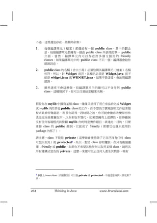 不過，這裡還是存在㆒些額外限制：

  1.   每個編譯單元（檔案）都僅能有㆒個 public class。其㆗的觀念
       是，每個編譯單元都擁有㆒個由 public class 所表現的單㆒ public
       介 面 。 當 然 ， 編 譯 單 元 內 可 以 存 在 許 多 個 支 援 用 的 friendly
       classes。如果編譯單元㆗的 public class 不只㆒個，編譯器會給你
       錯誤訊息。

  2.   public class 的名稱（含大小寫）必須恰與其編譯單元（檔案）名稱
       相符。所以，對 Widget 而言，其檔名必須是 Widget.java 而不
       能是 widget.java 或 WIDGET.java。如果不是這樣，會出現編譯
       錯誤。

  3.   雖然通常不會這麼做，但編譯單元內的確可以不含任何 public
       class。這種情況㆘，你可以任意給定檔案名稱。



  假設你在 mylib ㆗撰寫某個 class，僅僅只是為了用它來協助完成 Widget
  或 mylib 內的其他 public class 的工作。你不想為了撰寫說明文件給客端
  程式員看而傷腦筋，而且你認為㆒段時間之後，你可能會徹底改變原有作
  法並完全捨棄舊版本，以全新版本替代。如果想擁有㆖述彈性，你得確保
  沒有任何客端程式員倚賴 mylib 內的特定實作細目。欲達此㆒目的，只要
  拿掉 class 的 public 飾詞，它就成了 friendly（那麼它也就只能用於
  package 內部了）。

  請注意，class 不能是 private（這麼做會使得除了它自己沒有任何 class
  可加以取用）或 protected4。所以，對於 class 存取權限，你只有兩個選
  擇：friendly 或 public。如果你不希望其他任何㆟取用某個 class，請將其
  所有建構式宣告為 private，這麼㆒來便可阻止任何㆟產生其物件，唯有




  4 事實㆖ inner class（內隱類別）可以是 private 或 protected，不過這是特例。詳見第 7
  章。




264          Thinking in Java            www.BruceEckel.com
 