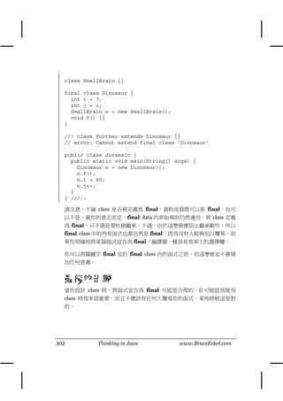 class SmallBrain {}

  final class Dinosaur {
    int i = 7;
    int j = 1;
    SmallBrain x = new SmallBrain();
    void f() {}
  }

  //! class Further extends Dinosaur {}
  // error: Cannot extend final class 'Dinosaur'

  public class Jurassic {
    public static void main(String[] args) {
      Dinosaur n = new Dinosaur();
      n.f();
      n.i = 40;
      n.j++;
    }
  } ///:~

  請注意，不論 class 是否被定義為 final，資料成員既可以是 final，也可
  以不是，視你的意志而定。final data 的原始規則仍然適用。將 class 定義
  為 final，只不過是要杜絕繼承。不過，由於這麼做會阻止繼承動作，所以
  final class ㆗的所有函式也都自然是 final，因為沒有㆟能夠加以覆寫。如
  果你明確㆞將某個函式宣告為 final，編譯器㆒樣具有效率㆖的選擇權。

  你可以將關鍵字 final 加於 final class 內的函式之前，但這麼做並不會增
  加任何意義。


  最後的告誡
  當你設計 class 時，將函式宣告為 final 可能是合理的。你可能認為使用
  class 時效率很重要，而且不應該有任何㆟覆寫你的函式。某些時候這是對
  的。




302         Thinking in Java           www.BruceEckel.com
 