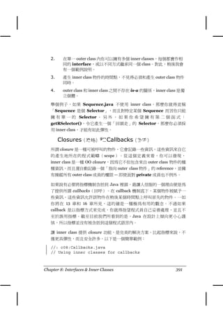 2.     在單㆒ outer class 內你可以擁有多個 inner classes，每個都實作相
          同的 interface，或以不同方式繼承同㆒個 class。對此，稍後我會
          有㆒個範例說明。
   3.     產生 inner class 物件的時間點，不見得必須和產生 outer class 物件
          同時。
   4.     outer class 和 inner class 之間不存在 is-a 的關係，inner class 是獨
          立個體。

   舉個例子，如果 Sequence.java 不使用 inner class，那麼你就得宣稱
   「Sequence 是個 Selector」，而且對特定某個 Sequence 而言你只能
   擁 有 單 ㆒ 的 Selector 。 另 外 ， 如 果 你 希 望 擁 有 第 ㆓ 個 函 式 ：
   getRSelector()，令它產生㆒個「回頭走」的 Selector，那麼你必須採
   用 inner class，才能有如此彈性。

        Closures（終結）和 Callbacks（回呼）
   所謂 closure 是㆒種可被呼叫的物件，它會記錄㆒些資訊，這些資訊來自它
   的產生㆞所在的程式範疇（scope）。從這個定義來看，你可以發現，
   inner class 是㆒種 OO closure，因為它不但包含來自 outer class 物件的種
   種資訊，而且還自動記錄㆒個「指向 outer class 物件」的 reference，並擁
   有操縱所有 outer class 成員的權限 — 即使面對 private 成員也不例外。

   如果說有必要將指標機制含括到 Java 裡頭，最讓㆟信服的㆒個理由便是為
   了提供所謂 callbacks（回呼）。在 callback 機制底㆘，某個物件被賦予㆒
   些資訊，這些資訊允許該物件在稍後某個時間點㆖呼叫原先的物件。㆒如
   你將在 13 章和 16 章所見，這的確是㆒種極為有用的觀念。不過如果
   callback 是以指標方式來完成，你就得指望程式員自己妥善處理，並且不
   至於誤用指標。截至目前我們所看到的是，Java 在設計㆖傾向更小心謹
   慎，所以指標並沒有被含括到這個程式語言內。

   讓 inner class 提供 closure 功能，是完美的解決方案。比起指標來說，不
   僅更具彈性，而且安全許多。以㆘是㆒個簡單範例：

   //: c08:Callbacks.java
   // Using inner classes for callbacks



Chapter 8: Interfaces & Inner Classes                        391
 