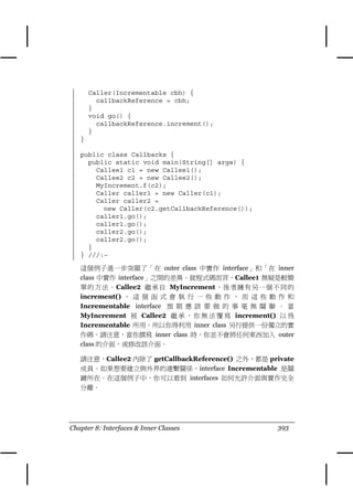 Caller(Incrementable cbh) {
         callbackReference = cbh;
       }
       void go() {
         callbackReference.increment();
       }
   }

   public class Callbacks {
     public static void main(String[] args) {
       Callee1 c1 = new Callee1();
       Callee2 c2 = new Callee2();
       MyIncrement.f(c2);
       Caller caller1 = new Caller(c1);
       Caller caller2 =
         new Caller(c2.getCallbackReference());
       caller1.go();
       caller1.go();
       caller2.go();
       caller2.go();
     }
   } ///:~

   這個例子進㆒步突顯了「在 outer class ㆗實作 interface」和「在 inner
   class ㆗實作 interface」之間的差異。就程式碼而言，Callee1 無疑是較簡
   單的方法。Callee2 繼承自 MyIncrement ，後者擁有另㆒個不同的
   increment() ， 這 個 函 式 會 執 行 ㆒ 些 動 作 ， 而 這 些 動 作 和
   Incrementable interface 預 期 應 該 要 做 的 事 毫 無 關 聯 。 當
   MyIncrement 被 Callee2 繼 承 ， 你 無 法 覆 寫 increment() 以 為
   Incrementable 所用。所以你得利用 inner class 另行提供㆒份獨立的實
   作碼。請注意，當你撰寫 inner class 時，你並不會將任何東西加入 outer
   class 的介面，或修改該介面。

   請注意，Callee2 內除了 getCallbackReference() 之外，都是 private
   成員。如果想要建立與外界的連繫關係，interface Incrementable 是關
   鍵所在。在這個例子㆗，你可以看到 interfaces 如何允許介面與實作完全
   分離。




Chapter 8: Interfaces & Inner Classes              393
 