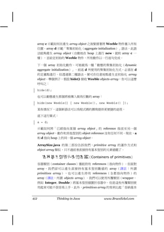 array c 示範如何在產生 array object 之後緊接著將 Weeble 物件塞入所有
      位置。array d 示範「聚集初始化（aggregate initialization）」語法，此語
      法能夠產生 array object（自動㆞在 heap ㆖進行 new，就和 array c ㆒
      樣），並給定初始的 Weeble 物件，所有動作以㆒行述句完成。

      ㆘㆒個 array 初始化動作，可被視為㆒種「動態的聚集初始化（dynamic
      aggregate initialization）」。前述 d 所使用的聚集初始化方式，必須在 d
      的定義點進行。但透過第㆓種語法，便可在任意㆞點產生並初始化 array
      object。舉個例子，假設 hide() 接收 Weeble objects array，你可以這麼
      呼叫之：

      hide(d);

      也可以動態產生那個將被傳入做為引數的 array：

      hide(new Weeble[] { new Weeble(), new Weeble() });

      某些情況㆘，這個新語法可以為程式碼的撰寫提供更便捷的途徑。

      底㆘這行算式：

      a = d;

      示範如何將「已經指向某個 array object」的 reference 指派至另㆒個
      array object，動作和其他型別的 object reference 沒有任何不同。現在，a
      和 d 指向 heap ㆖的同㆒個 array object。

      ArraySize.java 的第㆓部份告訴我們，primitive array 的運作方式和
      object array 類似，只不過前者直接持有基本型別的元素值罷了。

        容納基本型別元素的容器（Containers of primitives）
      容器類別（container classes）僅能持有 references（指向物件）。但面對
      array，我們卻可以產生直接持有基本型別數值的 array（譯註：所謂
      primitives array），也 可以產生持有 references （全都 指向物件） 的
      array（譯註：所謂 objects array）。我們可以使用外覆類別（wrapper，
      例如 Integer, Double）將基本型別值置於容器㆗。但是這些外覆類別使
      用起來可能不很容易㆖手。此外，primitives array 的效率比起「容納基本


412              Thinking in Java         www.BruceEckel.com
 