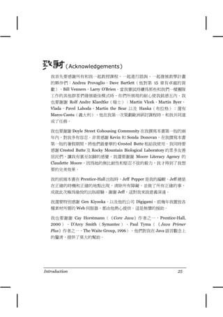 致謝（Acknowledgements）
   我首先要感謝所有和我㆒起教授課程、㆒起進行諮詢、㆒起發展教學計畫
   的夥伴們：Andrea Provaglio、Dave Bartlett（他對第 15 章有卓越的貢
   獻）、Bill Venners、Larry O'Brien。當我嘗試持續為那些和我們㆒樣團隊
   工作的其他群眾們發展最佳模式時，你們所展現的耐心使我銘感五內。我
   也要謝謝 Rolf Andre Klaedtke（瑞士）；Martin Vlcek、Martin Byer、
   Vlada、Pavel Lahoda、Martin the Bear 以及 Hanka（布拉格）；還有
   Marco Cantu（義大利），他在我第㆒次策劃歐洲研討課程時，和我共同達
   成了任務。

   我也要謝謝 Doyle Street Cohousing Community 在我撰寫本書第㆒版的兩
   年內，對我多有容忍。非常感謝 Kevin 和 Sonda Donovan，在我撰寫本書
   第㆒版的暑假期間，將他們最豪華的 Crested Butte 租給我使用。我同時要
   感謝 Crested Butte 及 Rocky Mountain Biological Laboratory 的眾多友善
   居民們，讓我有賓至如歸的感覺。我還要謝謝 Moore Literacy Agency 的
   Claudette Moore，因為她的無比耐性和堅忍不拔的毅力，我才得到了我想
   要的完美效果。

   我的前兩本書在 Prentice-Hall 出版時，Jeff Pepper 是我的編輯。Jeff 總是
   在正確的時機和正確的㆞點出現，清除所有障礙，並做了所有正確的事，
   成就此次極為愉悅的出版經驗。謝謝 Jeff，這對我來說意義深遠。

   我還要特別感謝 Gen Kiyooka，以及他的公司 Digigami。前幾年我置放各
   種素材所需的 Web 伺服器，都由他熱心提供。這是無價的援助。

   我也要謝謝 Cay Horstmann（《Core Java》作者之㆒，Prentice-Hall,
   2000 ） 、 D'Arcy Smith （ Symantec ） 、 Paul Tyma （ 《 Java Primer
   Plus》作者之㆒，The Waite Group, 1996），他們對我在 Java 語言觀念㆖
   的釐清，提供了莫大的幫助。




Introduction                                                 25
 