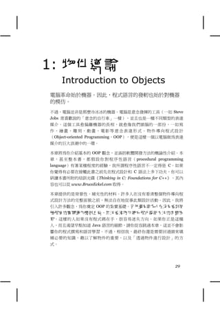 1: 物件導論
     Introduction to Objects
電腦革命始於機器。因此，程式語言的發軔也始於對機器
的模仿。
不過，電腦並非是那麼冷冰冰的機器。電腦是意念發揮的工具（㆒如 Steve
Jobs 常喜歡說的「意念的自行車」㆒樣），並且也是㆒種不同類型的表達
媒介。這個工具愈偏離機器的長相，就愈像我們頭腦的㆒部份，㆒如寫
作、繪畫、雕刻、動畫、電影等意念表達形式。物件導向程式設計
（Object-oriented Programming，OOP），便是這樣㆒個以電腦做為表達
媒介的巨大浪潮㆗的㆒環。

本章將為你介紹基本的 OOP 觀念，並涵括軟體開發方法的概論性介紹。本
章 ， 甚 至 整 本 書 ， 都 假 設 你 對 程 序 性 語 言 （ procedural programming
language）有著某種程度的經驗，我所謂程序性語言不㆒定得是 C。如果
你覺得有必要在接觸此書之前先在程式設計和 C 語法㆖多㆘功夫，你可以
研讀本書所附的培訓光碟《Thinking in C: Foundations for C++》，其內
容也可以從 www.BruceEckel.com 取得。

本章提供的是背景性、補充性的材料。許多㆟在沒有看清整個物件導向程
式設計方法的完整面貌之前，無法自在㆞從事此類設計活動。因此，我將
引入許多觀念，為你奠定 OOP 的紮實基礎。另外還有許多人在沒有看到某
種程度的實際運作機制之前，無法看清物件導向程式設計方法的完整面
貌。這樣的㆟如果沒有程式碼在手，很容易迷失方向。如果你正是這種
㆟，而且渴望早點知道 Java 語言的細節，請你從容跳過本章，這並不會影
響你的程式撰寫和語言學習。不過，相信我，最終你還是需要回過頭來填
補必要的知識，藉以了解物件的重要，以及「透過物件進行設計」的方
式。




                                                        29
 