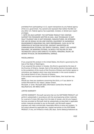 prohibited from participating in U.S. export transactions by any federal agency
of the U.S. government. You warrant and represent that neither the BXA nor
any other U.S. federal agency has suspended, revoked, or denied your export
privileges.
7. NOTE ON JAVA SUPPORT. THE SOFTWARE PRODUCT MAY CONTAIN
SUPPORT FOR PROGRAMS WRITTEN IN JAVA. JAVA TECHNOLOGY IS NOT
FAULT TOLERANT AND IS NOT DESIGNED, MANUFACTURED, OR INTENDED
FOR USE OR RESALE AS ON-LINE CONTROL EQUIPMENT IN HAZARDOUS
ENVIRONMENTS REQUIRING FAIL-SAFE PERFORMANCE, SUCH AS IN THE
OPERATION OF NUCLEAR FACILITIES, AIRCRAFT NAVIGATION OR
COMMUNICATION SYSTEMS, AIR TRAFFIC CONTROL, DIRECT LIFE SUPPORT
MACHINES, OR WEAPONS SYSTEMS, IN WHICH THE FAILURE OF JAVA
TECHNOLOGY COULD LEAD DIRECTLY TO DEATH, PERSONAL INJURY, OR
SEVERE PHYSICAL OR ENVIRONMENTAL DAMAGE.

MISCELLANEOUS

If you acquired this product in the United States, this EULA is governed by the
laws of the State of Washington.
If you acquired this product in Canada, this EULA is governed by the laws of
the Province of Ontario, Canada. Each of the parties hereto irrevocably attorns
to the jurisdiction of the courts of the Province of Ontario and further agrees to
commence any litigation which may arise hereunder in the courts located in
the Judicial District of York, Province of Ontario.
If this product was acquired outside the United States, then local law may
apply.
Should you have any questions concerning this EULA, or if you desire to
contact Microsoft for any reason, please contact
Microsoft, or write: Microsoft Sales Information Center/One Microsoft
Way/Redmond, WA 98052-6399.

LIMITED WARRANTY

LIMITED WARRANTY. Microsoft warrants that (a) the SOFTWARE PRODUCT will
perform substantially in accordance with the accompanying written materials
for a period of ninety (90) days from the date of receipt, and (b) any Support
Services provided by Microsoft shall be substantially as described in applicable
written materials provided to you by Microsoft, and Microsoft support
engineers will make commercially reasonable efforts to solve any problem. To
the extent allowed by applicable law, implied warranties on the SOFTWARE
PRODUCT, if any, are limited to ninety (90) days. Some states/jurisdictions do



                                                                           1123
 