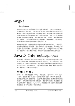 永續性
       Persistence
     物件生成之後，只要你還需要它，它就會持續存在。但是㆒旦程式結束，
     它就不再有生存環境了。如果物件可以在程式非執行狀態㆘依舊存在、依
     舊保有其資訊，那麼在許多應用㆗將大有幫助。因為當程式重新啟動，物
     件便又能夠復活，而且仍然具備㆖次執行時的狀態。當然，你可以簡單㆞
     將資料寫到檔案或資料庫，進而達到這個效果。但是在「萬事萬物皆物
     件」的精神㆘，如果能夠將物件宣告為永續的（persistent），而且由語言
     系統自動為你處理所有相關細節，不就太好了嗎？

     Java 提供所謂的「輕量級永續性（light weight persistence）」，讓你可以
     很輕鬆㆞將物件儲存於磁碟，並於日後取回。稱「輕量級」的原因是，你
     還是得自己呼叫儲存、取回動作。除此之外，JavaSpaces（第十五章敘
     述）還提供另㆒種永續儲存功能。未來版本可能還會提供更完整的支援。



Java 與 Internet（網際網、互聯網）
     如果 Java 不過是程式語言芸芸眾生㆗的㆒個，你可能會問，為什麼它如此
     重要？為什麼會被宣傳為電腦程式設計革命性的㆒大步。從傳統程式設計
     的觀點來看，答案並不那麼明顯。雖然 Java 在解決傳統的個別程式設計問
     題㆖非常有用，但更重要的是，它能夠解決 World Wide Web（全球資訊
     網，萬維網）㆖的程式設計問題。


     Web 是什麼？
     Web ㆒詞，就像其他諸如 surfing（網絡衝浪）、presence、home pages
     （首頁）等詞彙㆒樣，乍見之㆘可能難以理解。對於 Internet 這波狂潮，
     愈來愈強的反向力量在質問著，這波其勢難擋的變動，經濟價值和結果究
     竟為何。如果我們回頭審視其真實面貌，應該會大有幫助。要這麼做，就
     得先從所謂的「主從（client/server）」系統開始了解。這個系統正是電算
     技術㆗另㆒個令㆟充滿諸多困惑的東西。



60            Thinking in Java       www.BruceEckel.com
 