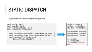 STATIC DISPATCH
Every method is known at the compile time
public interface IBar {}
public class Bar : IBar {}
public sealed class FooBar : Bar {}
public static class ConsolePrinter
{
public static void Print(IBar item){Console.WriteLine("IBar"); }
public static void Print(Bar item){ Console.WriteLine("Bar"); }
public static void Print(FooBar item){
Console.WriteLine("FooBar"); }
}
var bar = new Bar();
var foo = new FooBar();
IBar ibar = new FooBar();
ConsolePrinter.Print(bar);
ConsolePrinter.Print(foo);
ConsolePrinter.Print(ibar);
// prints Bar
// prints FooBar
// prints IBar, doesn’t
work
 