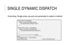 SINGLE DYNAMIC DISPATCH
Overriding: Single ones use just one parameter to select a method
public class SurveyBase{
public virtual void DoSurvey(){
Console.WriteLine("Base Class");
}
}
public class Survey : SurveyBase{
public override void DoSurvey() {
Console.WriteLine("Derived Class");
}
}
/*****************************Client
Code**************************************/
SurveyBase base = new Survey();
base.DoSurvey(); // Prints "Derived Class"
 