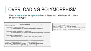 OVERLOADING POLYMORPHISM
When a or an has at least two definitions that work
on different type
/*********************************Method Overloading**************************/
public class MathUtil {
public static int max(int n1, int n2) {
/* Code to determine the maximum of two integers goes here */
}
public static double max(double n1, double n2) {
/* Code to determine the maximum of two floating-point numbers goes here */
}
public static int max(int[] num) {
/* Code to determine the maximum of an array of int goes here */
}
}
/*************************************************client code*************************/
int max1 = MathUtil.max(10, 23); // Uses max(int, int)
double max2 = MathUtil.max(10.34, 2.89); // Uses max(double, double)
int max3 = MathUtil.max(new int[]{1, 89, 8, 3}); // Uses max(int[])
/*************Operator Overloading********************/
int n1 = 10 + 20; // Adds two integers
double n2 = 10.20 + 2.18; // Adds two floating-point numbers
String str = "Hi " + "there"; // Concatenates two string
 