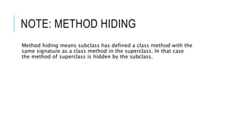NOTE: METHOD HIDING
Method hiding means subclass has defined a class method with the
same signature as a class method in the superclass. In that case
the method of superclass is hidden by the subclass.
 