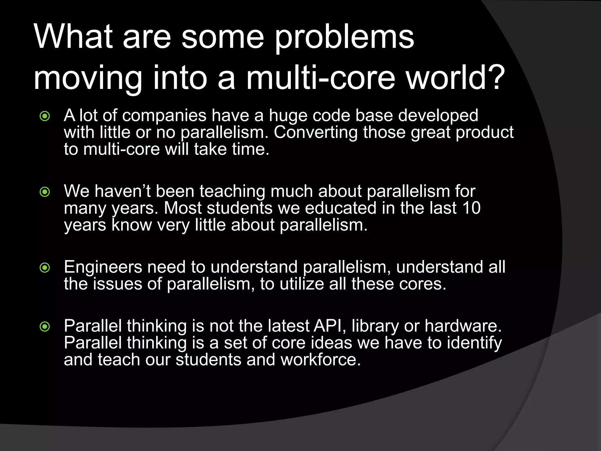 What are some problems
moving into a multi-core world?
   A lot of companies have a huge code base developed
    with little or no parallelism. Converting those great product
    to multi-core will take time.

   We haven’t been teaching much about parallelism for
    many years. Most students we educated in the last 10
    years know very little about parallelism.

   Engineers need to understand parallelism, understand all
    the issues of parallelism, to utilize all these cores.

   Parallel thinking is not the latest API, library or hardware.
    Parallel thinking is a set of core ideas we have to identify
    and teach our students and workforce.
 