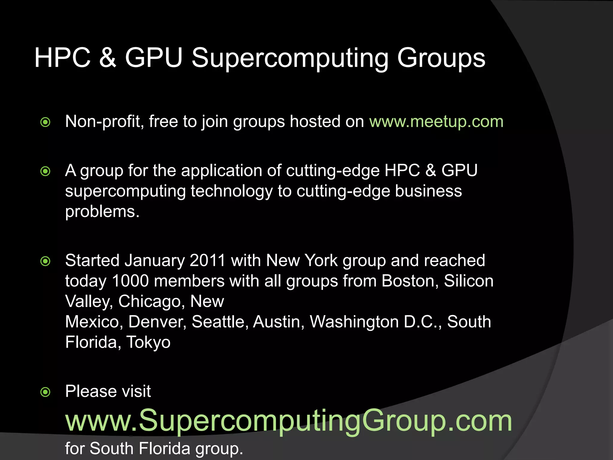 HPC & GPU Supercomputing Groups

   Non-profit, free to join groups hosted on www.meetup.com

   A group for the application of cutting-edge HPC & GPU
    supercomputing technology to cutting-edge business
    problems.

   Started January 2011 with New York group and reached
    today 1000 members with all groups from Boston, Silicon
    Valley, Chicago, New
    Mexico, Denver, Seattle, Austin, Washington D.C., South
    Florida, Tokyo

   Please visit
    www.SupercomputingGroup.com
    for South Florida group.
 