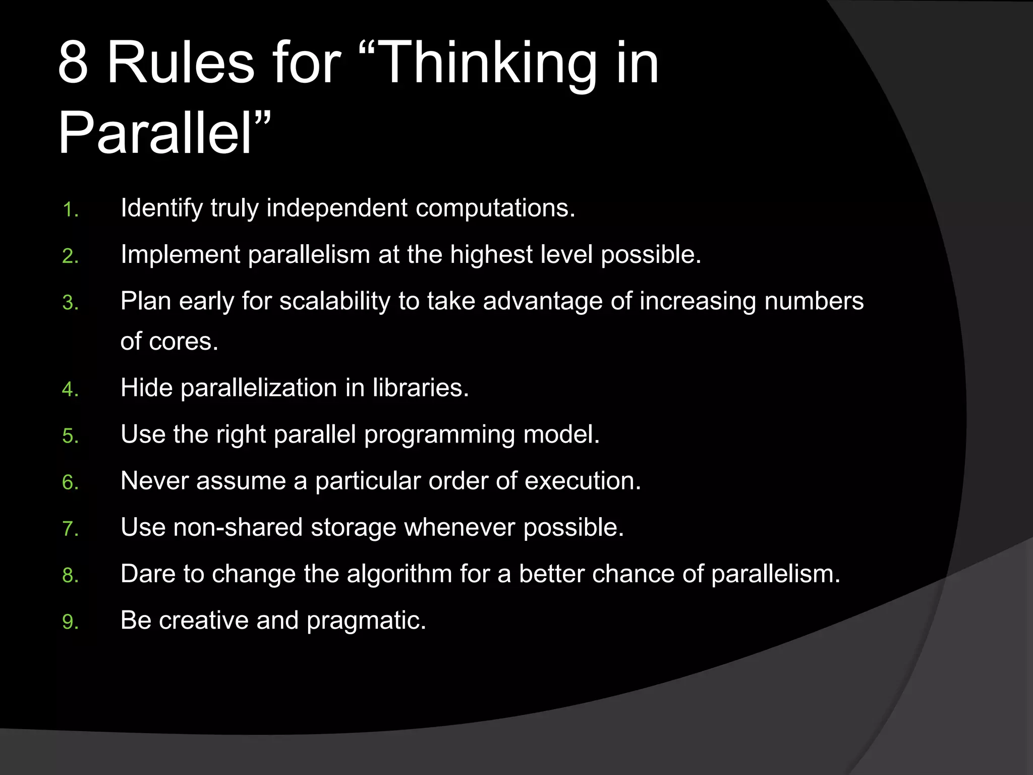 8 Rules for ―Thinking in
Parallel‖
1.   Identify truly independent computations.
2.   Implement parallelism at the highest level possible.
3.   Plan early for scalability to take advantage of increasing numbers
     of cores.
4.   Hide parallelization in libraries.
5.   Use the right parallel programming model.
6.   Never assume a particular order of execution.
7.   Use non-shared storage whenever possible.
8.   Dare to change the algorithm for a better chance of parallelism.
9.   Be creative and pragmatic.
 