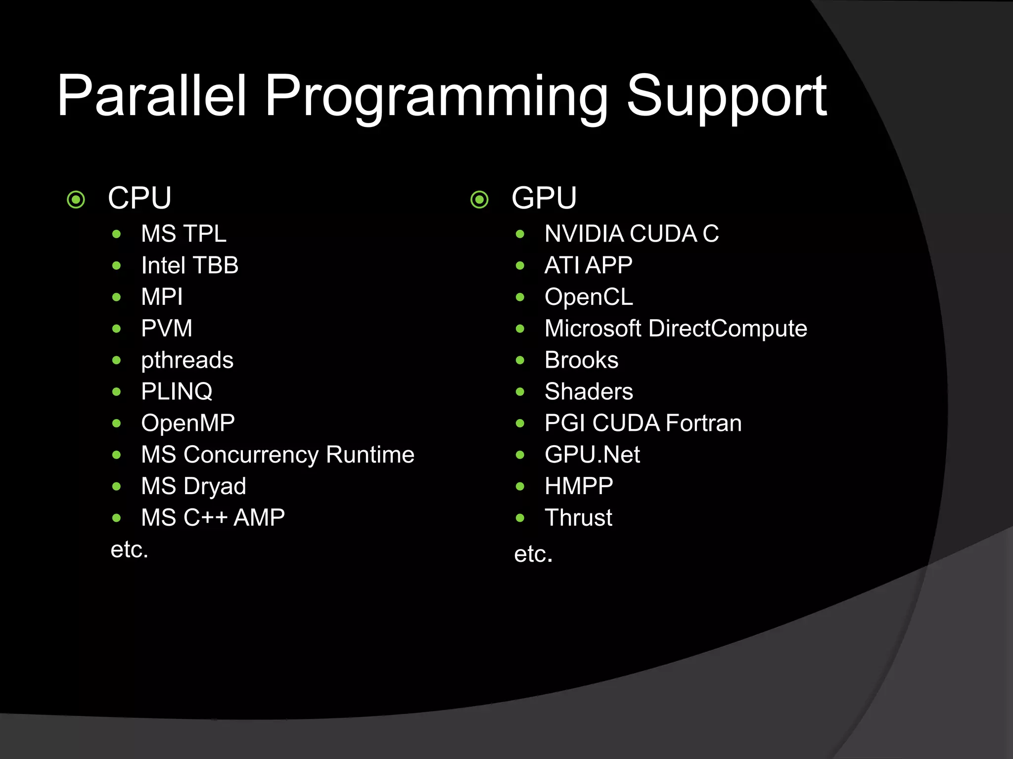 Parallel Programming Support
   CPU                            GPU
      MS TPL                          NVIDIA CUDA C
      Intel TBB                       ATI APP
      MPI                             OpenCL
      PVM                             Microsoft DirectCompute
      pthreads                        Brooks
      PLINQ                           Shaders
      OpenMP                          PGI CUDA Fortran
      MS Concurrency Runtime          GPU.Net
      MS Dryad                        HMPP
      MS C++ AMP                      Thrust
    etc.                            etc.
 