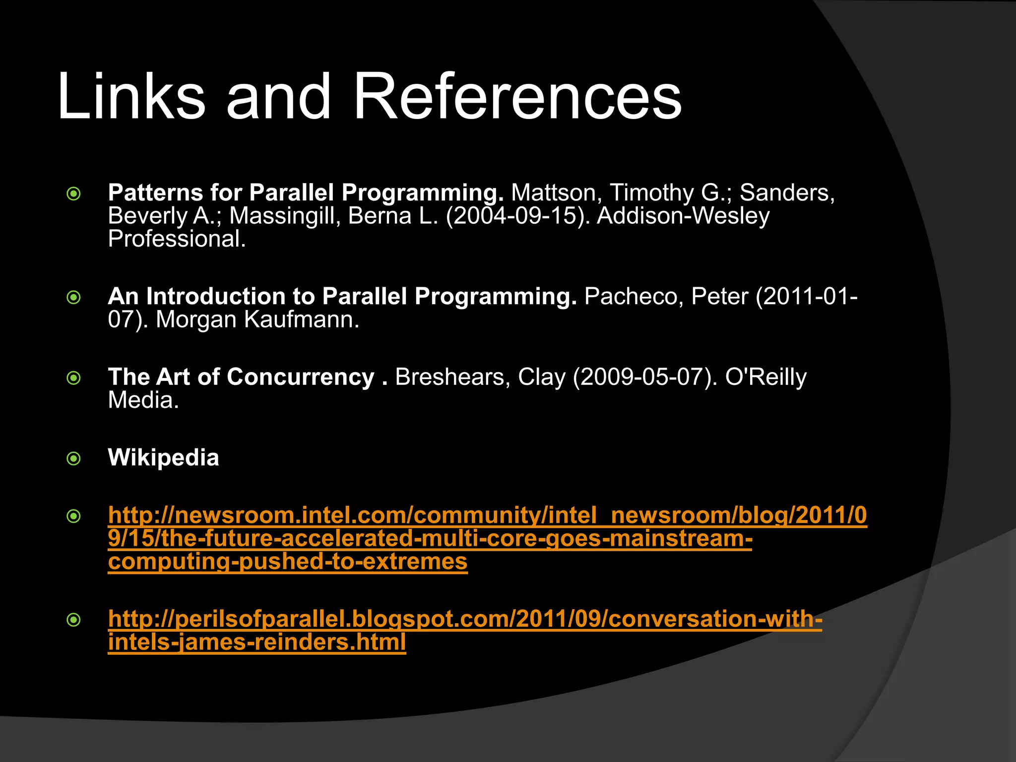 Links and References
   Patterns for Parallel Programming. Mattson, Timothy G.; Sanders,
    Beverly A.; Massingill, Berna L. (2004-09-15). Addison-Wesley
    Professional.

   An Introduction to Parallel Programming. Pacheco, Peter (2011-01-
    07). Morgan Kaufmann.

   The Art of Concurrency . Breshears, Clay (2009-05-07). O'Reilly
    Media.

   Wikipedia

   http://newsroom.intel.com/community/intel_newsroom/blog/2011/0
    9/15/the-future-accelerated-multi-core-goes-mainstream-
    computing-pushed-to-extremes

   http://perilsofparallel.blogspot.com/2011/09/conversation-with-
    intels-james-reinders.html
 