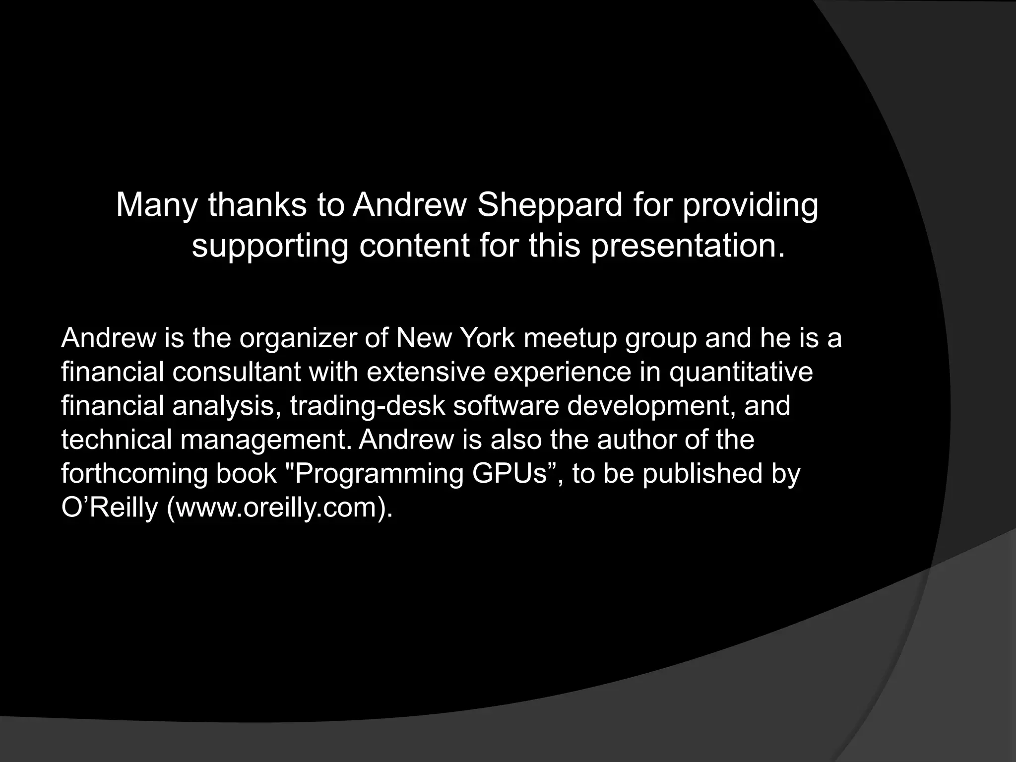 Many thanks to Andrew Sheppard for providing
        supporting content for this presentation.

Andrew is the organizer of New York meetup group and he is a
financial consultant with extensive experience in quantitative
financial analysis, trading-desk software development, and
technical management. Andrew is also the author of the
forthcoming book "Programming GPUs‖, to be published by
O’Reilly (www.oreilly.com).
 