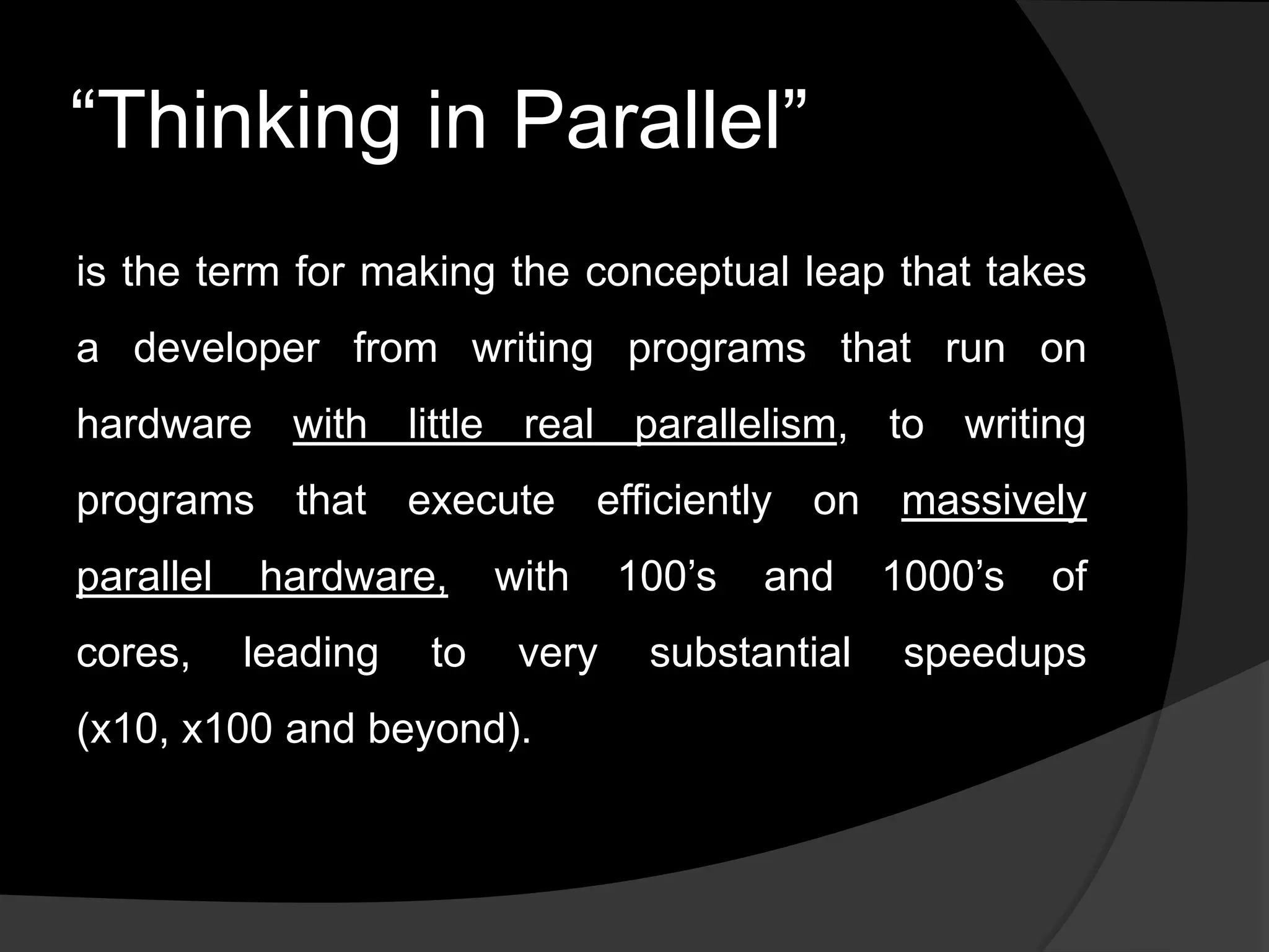 ―Thinking in Parallel‖
is the term for making the conceptual leap that takes
a developer from writing programs that run on
hardware with little real parallelism, to writing
programs that execute efficiently on massively
parallel   hardware,      with    100’s   and    1000’s   of
cores,     leading   to    very    substantial    speedups
(x10, x100 and beyond).
 