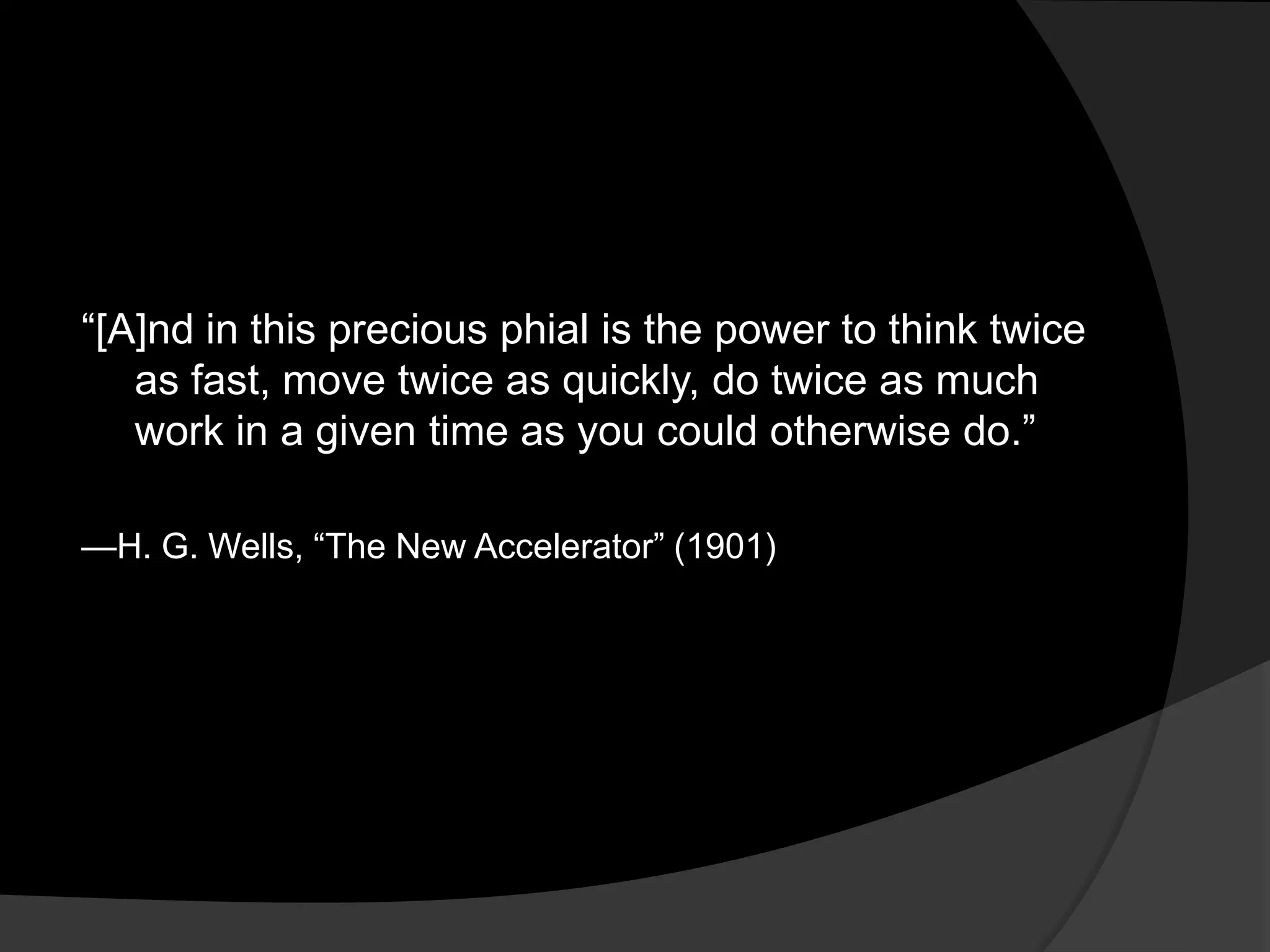 ―[A]nd in this precious phial is the power to think twice
   as fast, move twice as quickly, do twice as much
   work in a given time as you could otherwise do.‖

—H. G. Wells, ―The New Accelerator‖ (1901)
 