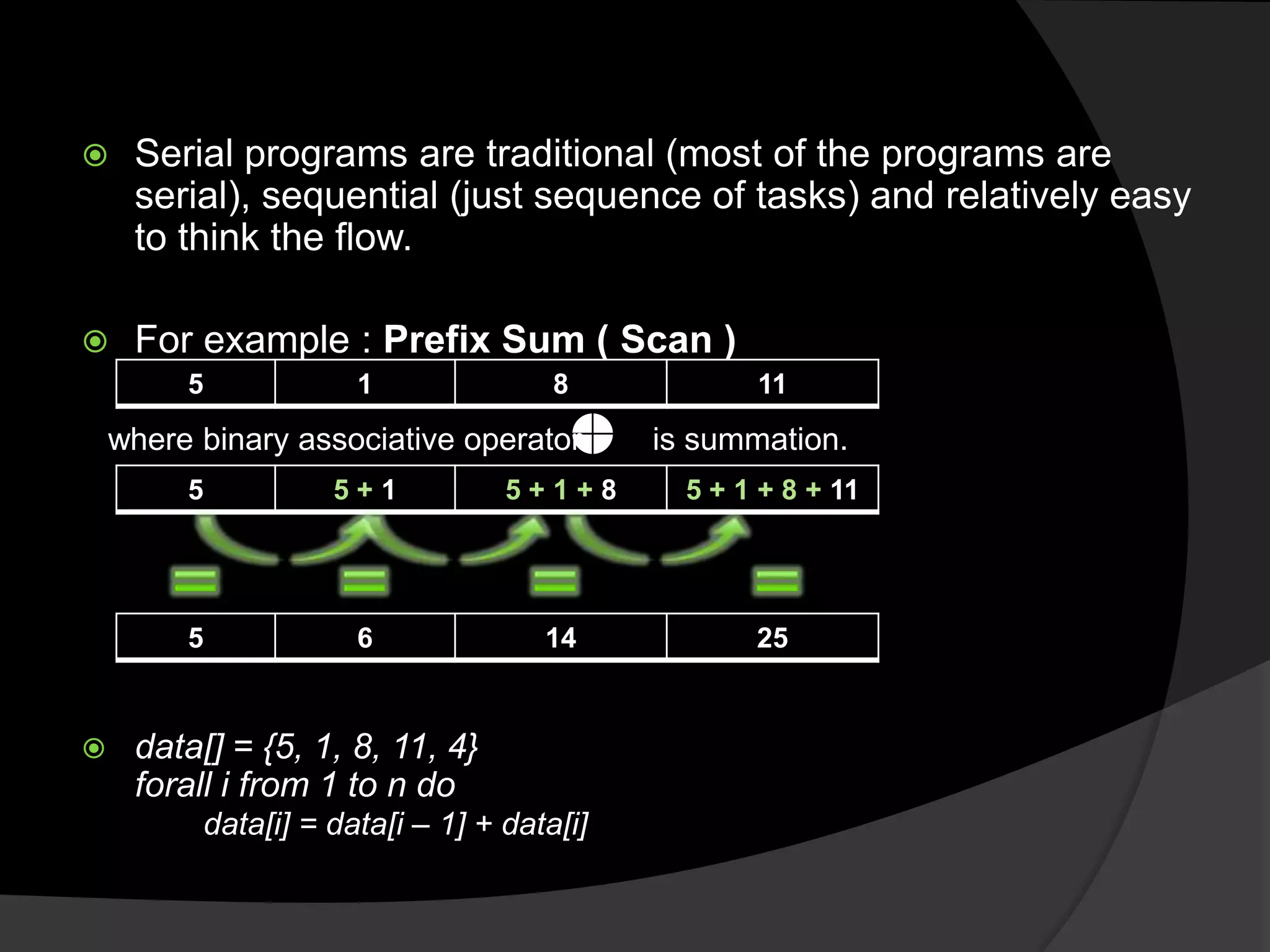     Serial programs are traditional (most of the programs are
     serial), sequential (just sequence of tasks) and relatively easy
     to think the flow.

    For example : Prefix Sum ( Scan )
         5            1               8            11

    where binary associative operator       is summation.
         5          5+1           5+1+8       5 + 1 + 8 + 11




         5            6              14            25


    data[] = {5, 1, 8, 11, 4}
     forall i from 1 to n do
          data[i] = data[i – 1] + data[i]
 