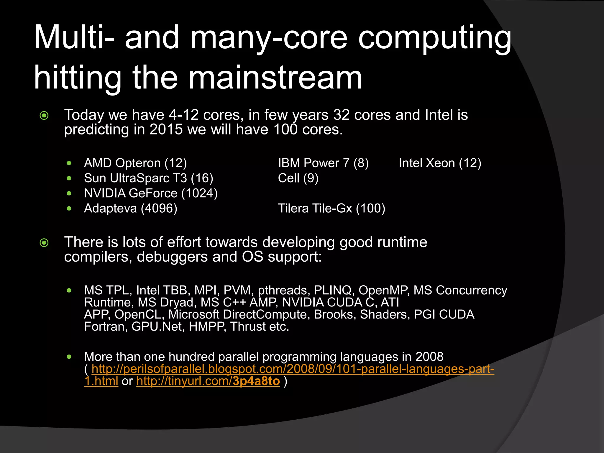 Multi- and many-core computing
hitting the mainstream
   Today we have 4-12 cores, in few years 32 cores and Intel is
    predicting in 2015 we will have 100 cores.

       AMD Opteron (12)                   IBM Power 7 (8)        Intel Xeon (12)
       Sun UltraSparc T3 (16)             Cell (9)
       NVIDIA GeForce (1024)
       Adapteva (4096)                    Tilera Tile-Gx (100)

   There is lots of effort towards developing good runtime
    compilers, debuggers and OS support:

       MS TPL, Intel TBB, MPI, PVM, pthreads, PLINQ, OpenMP, MS Concurrency
        Runtime, MS Dryad, MS C++ AMP, NVIDIA CUDA C, ATI
        APP, OpenCL, Microsoft DirectCompute, Brooks, Shaders, PGI CUDA
        Fortran, GPU.Net, HMPP, Thrust etc.

       More than one hundred parallel programming languages in 2008
        ( http://perilsofparallel.blogspot.com/2008/09/101-parallel-languages-part-
        1.html or http://tinyurl.com/3p4a8to )
 